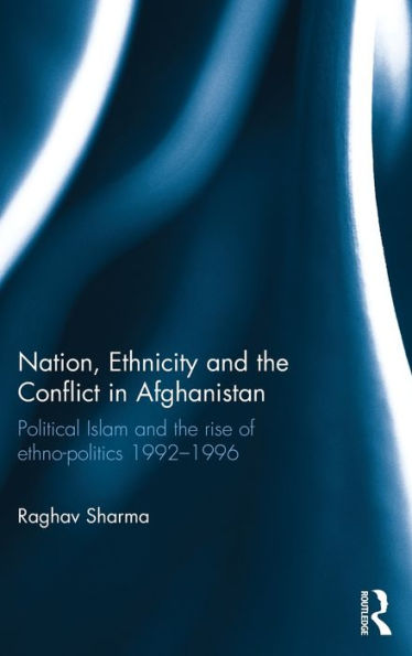 Nation, Ethnicity and the Conflict in Afghanistan: Political Islam and the rise of ethno-politics 1992-1996 / Edition 1
