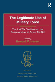 Title: The Legitimate Use of Military Force: The Just War Tradition and the Customary Law of Armed Conflict, Author: Howard M. Hensel