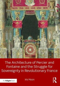 Title: The Architecture of Percier and Fontaine and the Struggle for Sovereignty in Revolutionary France / Edition 1, Author: Iris Moon