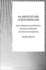 Title: The Architecture of Neoliberalism: How Contemporary Architecture Became an Instrument of Control and Compliance, Author: Douglas Spencer