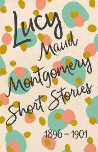 Title: Lucy Maud Montgomery Short Stories, 1896 to 1901, Author: L M Montgomery