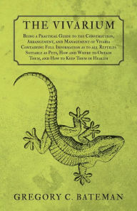 Title: The Vivarium - Being a Practical Guide to the Construction, Arrangement, and Management of Vivaria: Containing Full Information as to all Reptiles Suitable as Pets, How and Where to Obtain Them, and How to Keep Them in Health, Author: Gregory C Bateman