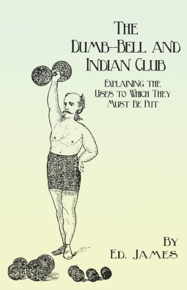 The Dumb-Bell and Indian Club: Explaining the Uses to Which They Must Be Put, with Numerous Illustrations of the Various Movements; Also A Treatise on the Muscular Advantages Derived from these Exercises