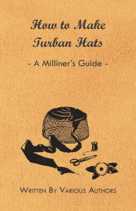 Title: How to Make Turban Hats - A Milliner's Guide, Author: Various