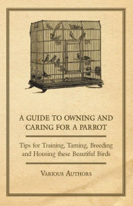 Title: A Guide to Owning and Caring for a Parrot - Tips for Training, Taming, Breeding and Housing these Beautiful Birds, Author: Various