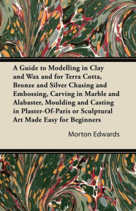 Title: A Guide to Modelling in Clay and Wax: And for Terra Cotta, Bronze and Silver Chasing and Embossing, Carving in Marble and Alabaster, Moulding and Casting in Plaster-Of-Paris or Sculptural Art Made Easy for Beginners, Author: Morton Edwards