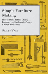 Title: Simple Furniture Making - How to Make Tables, Chairs, Bookshelves, Sideboards, Chests, Kitchen Accessories, Etc., Author: Sidney Vant