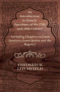 Title: An Introduction to French Furniture of the 17th and 18th Century - Including Chapters on Louis Quatorze, Louis Quinze and the Regency, Author: Frederick Litchfield