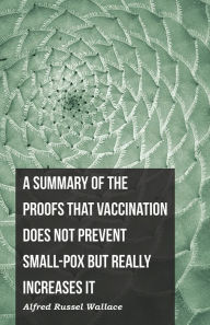 Title: A Summary of the Proofs that Vaccination Does Not Prevent Small-pox but Really Increases It, Author: Alfred Russel Wallace