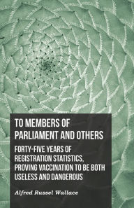 Title: To Members of Parliament and Others. Forty-five Years of Registration Statistics, Proving Vaccination to be Both Useless and Dangerous, Author: Alfred Russel Wallace