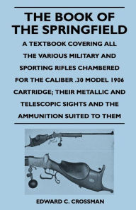 The Book of the Springfield - A Textbook Covering all the Various Military and Sporting Rifles Chambered for the Caliber .30 Model 1906 Cartridge; Their Metallic and Telescopic Sights and the Ammunition Suited to Them
