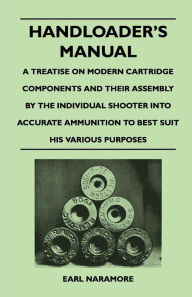 Title: Handloader's Manual - A Treatise on Modern Cartridge Components and Their Assembly by the Individual Shooter Into Accurate Ammunition to Best Suit his Various Purposes, Author: Earl Naramore