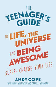 Title: The Teenager's Guide to Life, the Universe and Being Awesome: Super-Charge Your Life, Author: Andy Cope