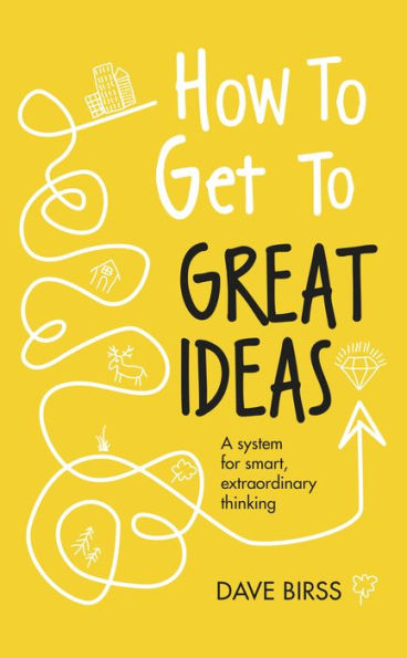 How to Get to Great Ideas: A system for smart, extraordinary thinking