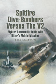 Title: Spitfire Dive-Bombers Versus the V2: Fighter Command's Battle with Hitler's Mobile Missiles, Author: Bill Simpson