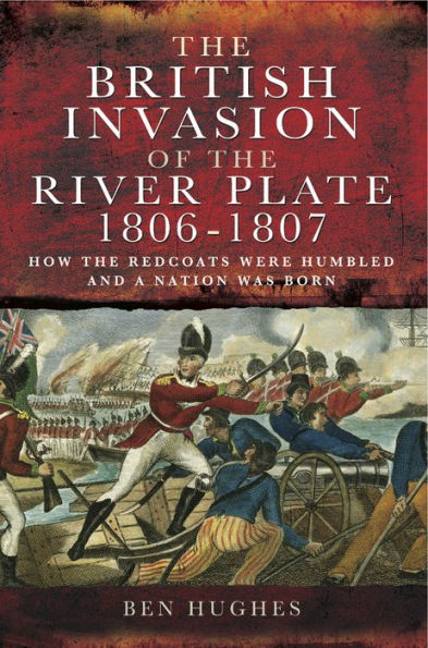 The British Invasion of the River Plate, 1806-1807: How the Redcoats were Humbled and a Nation was Born