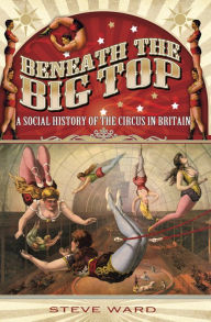 Title: Beneath the Big Top: A Social History of the Circus in Britain, Author: Steve Ward