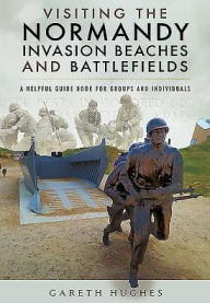 Title: Visiting the Normandy Invasion Beaches and Battlefields: A Helpful Guide Book for Groups and Individuals, Author: Gareth Hughes