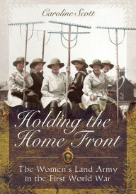 Title: Holding the Home Front: The Women's Land Army in the First World War, Author: Caroline Scott