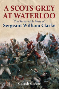 Title: A Scots Grey at Waterloo: The Remarkable Story of Sergeant William Clarke, Author: Gareth Glover