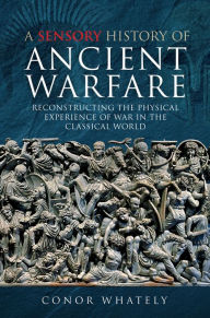 Title: A Sensory History of Ancient Warfare: Reconstructing the Physical Experience of War in the Classical World, Author: Conor Whately