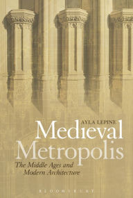 Title: Medieval Metropolis: The Middle Ages and Modern Architecture, Author: Ayla Lepine