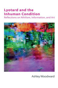 Title: Lyotard and the Inhuman Condition: Reflections on Nihilism, Information and Art, Author: Ashley Woodward