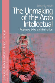 Title: The Unmaking of the Arab Intellectual: Prophecy, Exile and the Nation, Author: Zeina G. Halabi