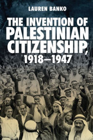 Title: The Invention of Palestinian Citizenship, 1918-1947, Author: Lauren Banko