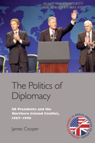 Title: The Politics of Diplomacy: U.S. Presidents and the Northern Ireland Conflict, 1967-1998, Author: James Cooper