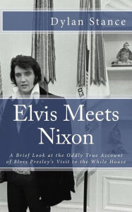 Title: Elvis Meets Nixon: A Brief Look at the Oddly True Account of Elvis Presley's Visit to the While House, Author: Dylan Stance
