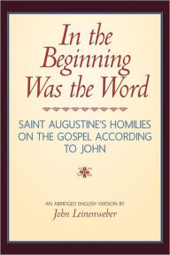 Title: In the Beginning Was the Word: Saint Augustine's Homilies on the Gospel according to John: Saint Augustine's Homilies on the Gospel according to John, Author: John Leinenweber