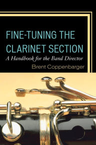 Title: Fine-Tuning the Clarinet Section: A Handbook for the Band Director, Author: Brent Coppenbarger