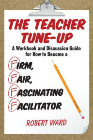 Title: The Teacher Tune-Up: A Workbook and Discussion Guide for How to Become a Firm, Fair, Fascinating Facilitator, Author: Robert Ward