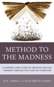 Title: Method to the Madness: A Common Core Guide to Creating Critical Thinkers Through the Study of Literature, Author: B.H. James