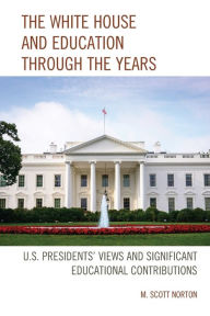 Title: The White House and Education through the Years: U.S. Presidents' Views and Significant Educational Contributions, Author: M. Scott Norton