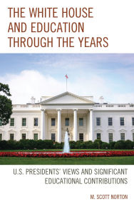 Title: The White House and Education through the Years: U.S. Presidents' Views and Significant Educational Contributions, Author: M. Scott Norton