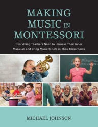 Title: Making Music in Montessori: Everything Teachers Need to Harness Their Inner Musician and Bring Music to Life in Their Classrooms, Author: Michael Johnson