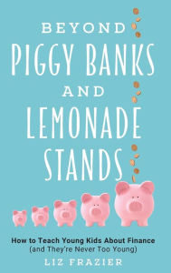 Title: Beyond Piggy Banks and Lemonade Stands: How to Teach Young Kids About Finance (and They're Never Too Young), Author: Liz Frazier