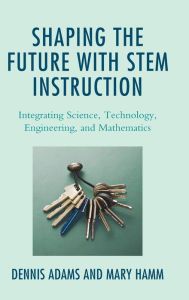 Title: Shaping the Future with STEM Instruction: Integrating Science, Technology, Engineering, Mathematics, Author: Dennis Adams