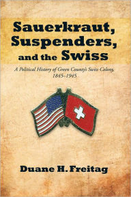 Title: Sauerkraut, Suspenders, and the Swiss: A Political History of Green County's Swiss Colony, 1845-1945, Author: Duane H. Freitag