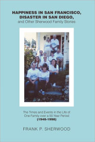 Title: Happiness in San Francisco, Disaster in San Diego, and Other Sherwood Family Stories: The Times and Events in the Life of One Family over a 50-Year Period (1948-1998), Author: Frank P. Sherwood
