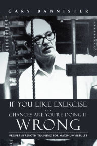 Title: If You Like Exercise ... Chances Are You'Re Doing It Wrong: Proper Strength Training for Maximum Results, Author: Gary Bannister