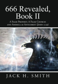 Title: 666 Revealed, Book II: A False Prophet; A False Church: And America as Antichrist (John 5:39), Author: Jack H Smith
