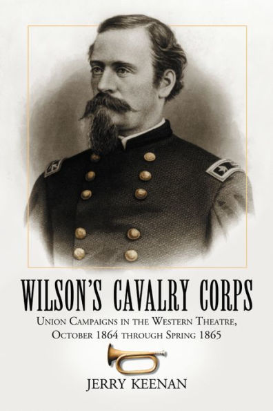 Wilson's Cavalry Corps: Union Campaigns in the Western Theatre, October 1864 through Spring 1865