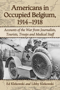 Title: Americans in Occupied Belgium, 1914-1918: Accounts of the War from Journalists, Tourists, Troops and Medical Staff, Author: Ed Klekowski