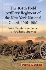 Title: The 104th Field Artillery Regiment of the New York National Guard, 1916-1919: From the Mexican Border to the Meuse-Argonne, Author: Pamela A. Bakker