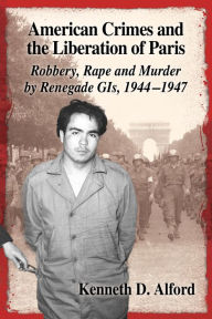 Title: American Crimes and the Liberation of Paris: Robbery, Rape and Murder by Renegade GIs, 1944-1947, Author: Kenneth D. Alford
