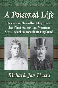 Title: A Poisoned Life: Florence Chandler Maybrick, the First American Woman Sentenced to Death in England, Author: Richard Jay Hutto