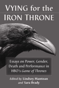 Title: Vying for the Iron Throne: Essays on Power, Gender, Death and Performance in HBO's Game of Thrones, Author: Lindsey Mantoan